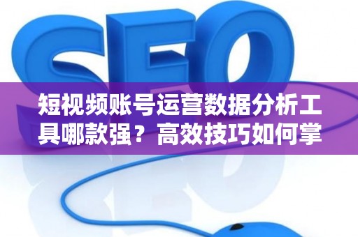 短视频账号运营数据分析工具哪款强？高效技巧如何掌握？