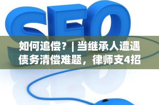 如何追偿？| 当继承人遭遇债务清偿难题，律师支4招